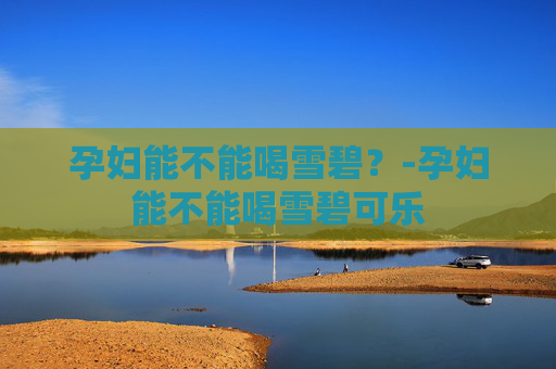 孕妇能不能喝雪碧？-孕妇能不能喝雪碧可乐