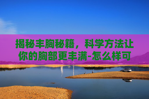 揭秘丰胸秘籍，科学方法让你的胸部更丰满-怎么样可以丰胸又不伤害身体