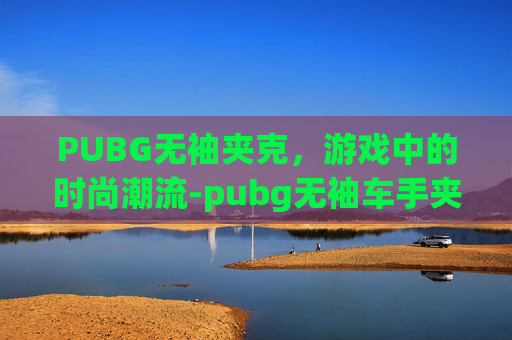 PUBG无袖夹克，游戏中的时尚潮流-pubg无袖车手夹克