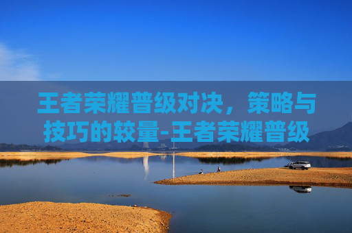 王者荣耀普级对决，策略与技巧的较量-王者荣耀普级对决怎么打