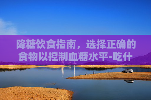 降糖饮食指南，选择正确的食物以控制血糖水平-吃什么降糖快又有效食物和水果