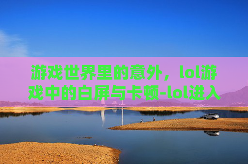 游戏世界里的意外，lol游戏中的白屏与卡顿-lol进入游戏白屏