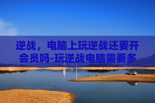 逆战，电脑上玩逆战还要开会员吗-玩逆战电脑需要多少钱