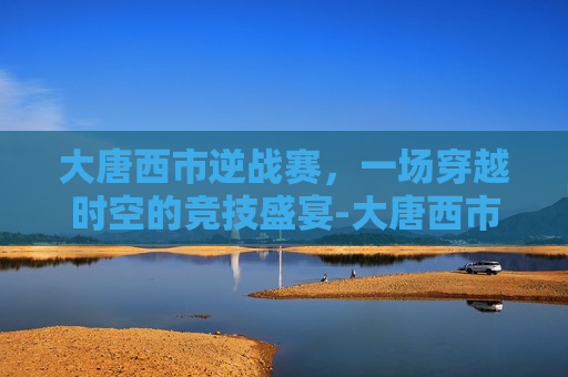 大唐西市逆战赛，一场穿越时空的竞技盛宴-大唐西市攻略