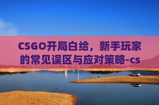 CSGO开局白给，新手玩家的常见误区与应对策略-csgo开局glhf