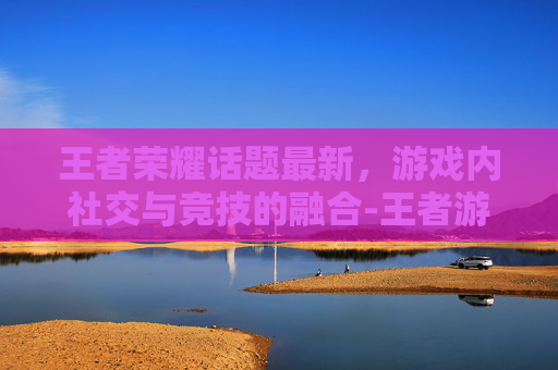 王者荣耀话题最新，游戏内社交与竞技的融合-王者游戏话题