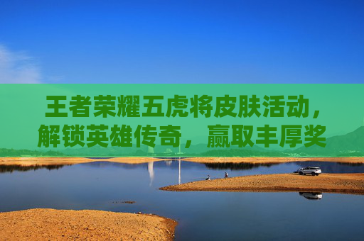 王者荣耀五虎将皮肤活动，解锁英雄传奇，赢取丰厚奖励-王者荣耀五虎将皮肤价格多少五虎将皮肤价格介绍