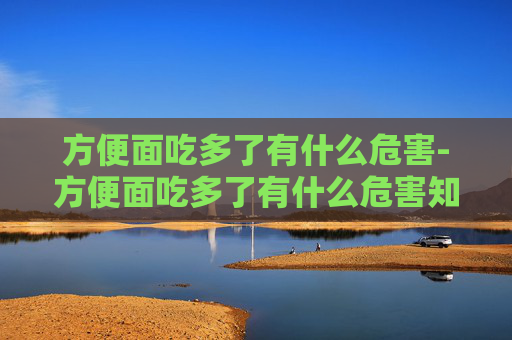 方便面吃多了有什么危害-方便面吃多了有什么危害知乎