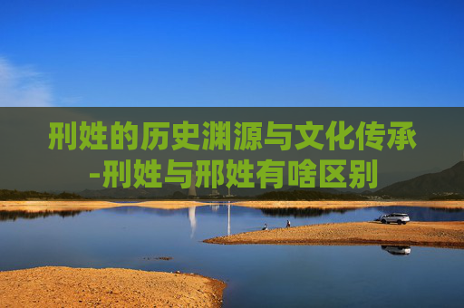 刑姓的历史渊源与文化传承-刑姓与邢姓有啥区别