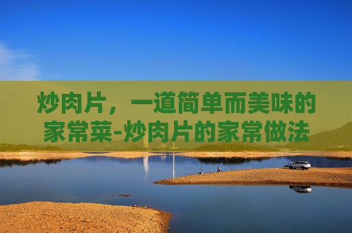炒肉片，一道简单而美味的家常菜-炒肉片的家常做法