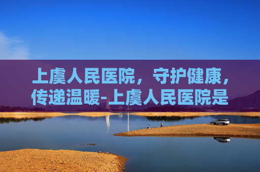 上虞人民医院，守护健康，传递温暖-上虞人民医院是三甲医院吗