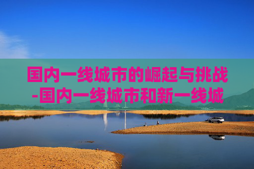 国内一线城市的崛起与挑战-国内一线城市和新一线城市