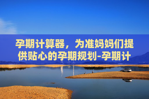 孕期计算器，为准妈妈们提供贴心的孕期规划-孕期计算器预产期