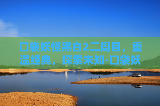 口袋妖怪黑白2二周目，重温经典，探索未知-口袋妖怪黑白2二周目详细攻略