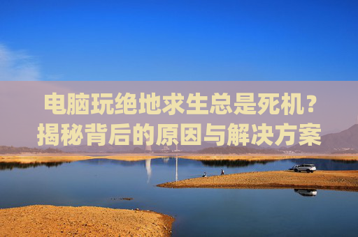 电脑玩绝地求生总是死机？揭秘背后的原因与解决方案-玩pubg电脑突然死机