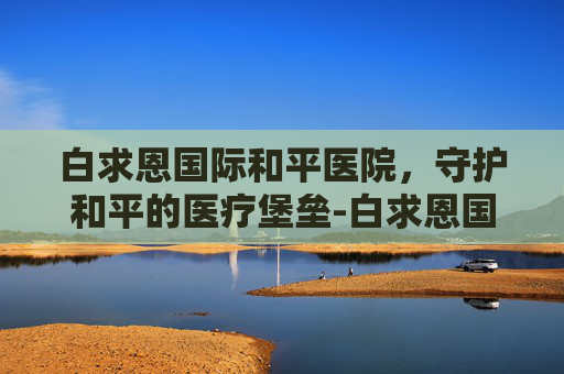 白求恩国际和平医院，守护和平的医疗堡垒-白求恩国际和平医院官网