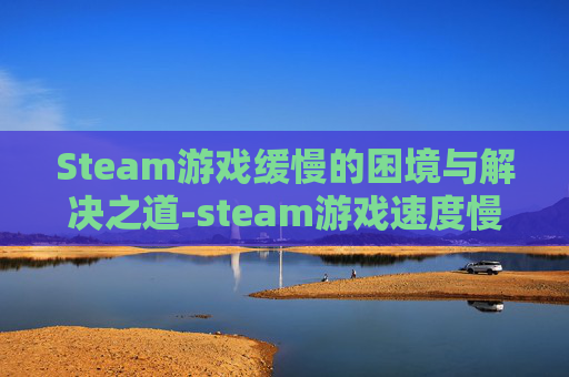 Steam游戏缓慢的困境与解决之道-steam游戏速度慢怎么办