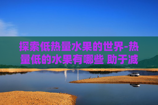 探索低热量水果的世界-热量低的水果有哪些 助于减肥的