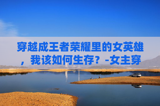 穿越成王者荣耀里的女英雄，我该如何生存？-女主穿越王者荣耀晋江文