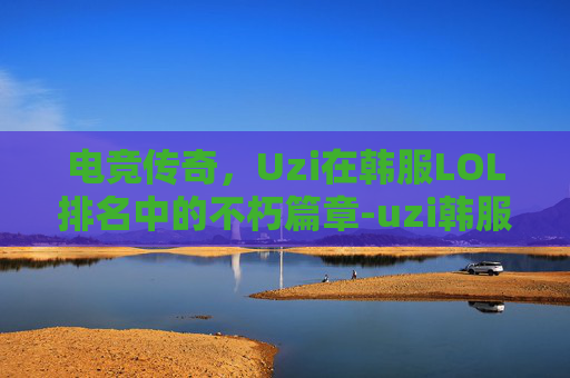 电竞传奇，Uzi在韩服LOL排名中的不朽篇章-uzi韩服最新排名