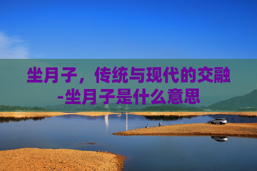 坐月子，传统与现代的交融-坐月子是什么意思