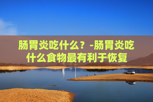 肠胃炎吃什么？-肠胃炎吃什么食物最有利于恢复