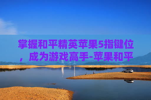掌握和平精英苹果5指键位，成为游戏高手-苹果和平精英五指键位