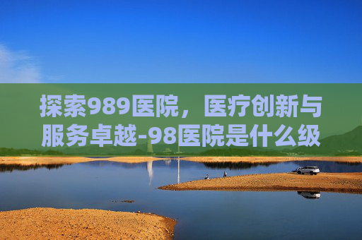 探索989医院，医疗创新与服务卓越-98医院是什么级别