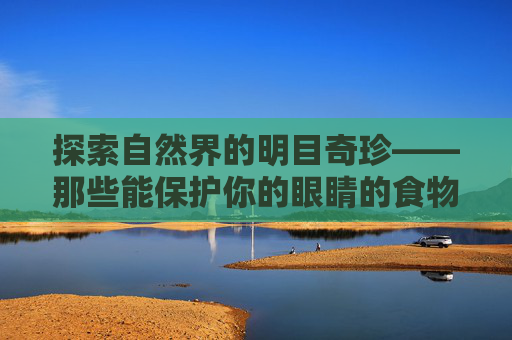 探索自然界的明目奇珍——那些能保护你的眼睛的食物-明目的食物有哪些?