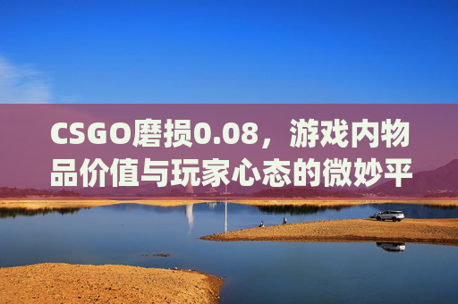 CSGO磨损0.08，游戏内物品价值与玩家心态的微妙平衡-csgo磨损0.07和0.06区别