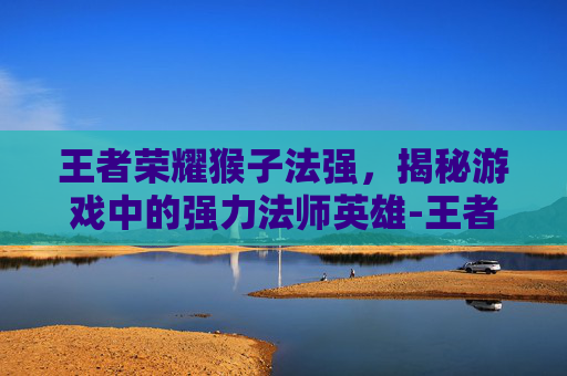 王者荣耀猴子法强，揭秘游戏中的强力法师英雄-王者荣耀猴子法强怎么出