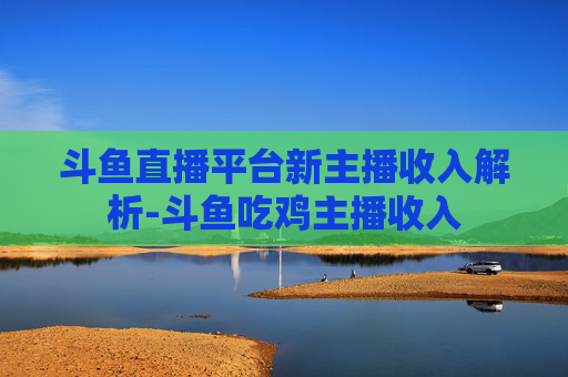 斗鱼直播平台新主播收入解析-斗鱼吃鸡主播收入
