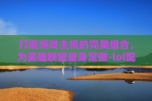 打造游戏主机的完美组合，为英雄联盟量身定做-lol配什么主机好用