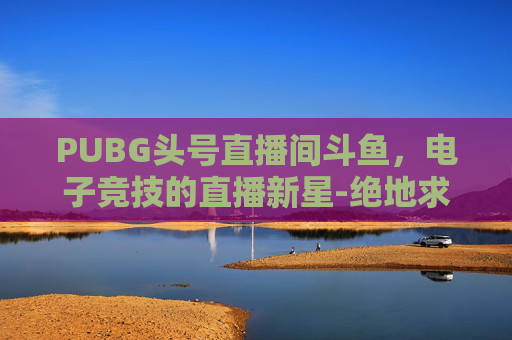 PUBG头号直播间斗鱼，电子竞技的直播新星-绝地求生斗鱼主播