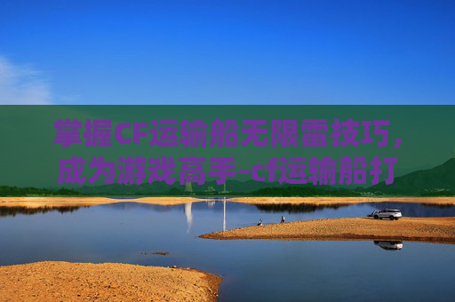 掌握CF运输船无限雷技巧，成为游戏高手-cf运输船打法