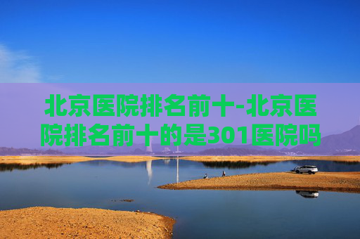 北京医院排名前十-北京医院排名前十的是301医院吗
