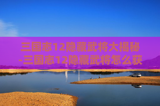 三国志12隐藏武将大揭秘-三国志12隐藏武将怎么获得?解锁隐藏武将