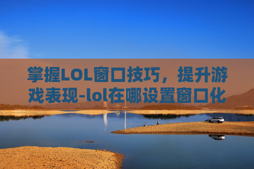 掌握LOL窗口技巧，提升游戏表现-lol在哪设置窗口化