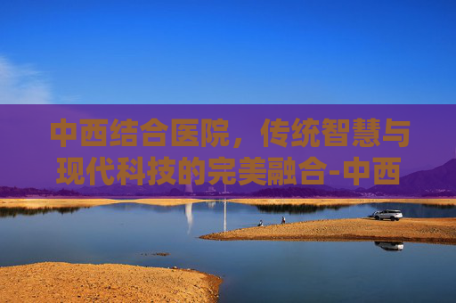 中西结合医院，传统智慧与现代科技的完美融合-中西结合医院电话