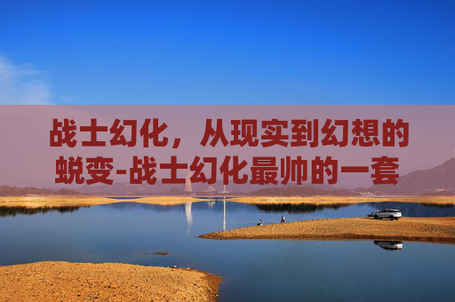 战士幻化，从现实到幻想的蜕变-战士幻化最帅的一套