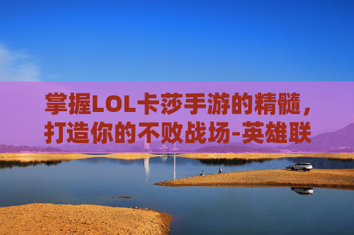 掌握LOL卡莎手游的精髓，打造你的不败战场-英雄联盟手游卡莎打法