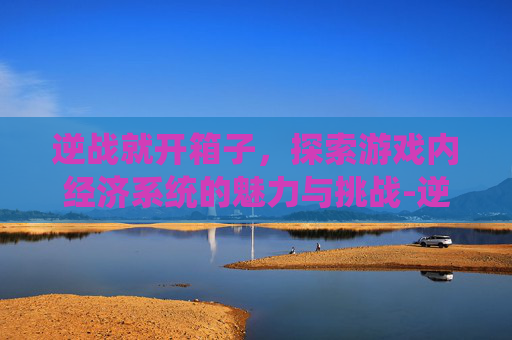 逆战就开箱子，探索游戏内经济系统的魅力与挑战-逆战开箱子技巧永久