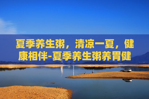夏季养生粥，清凉一夏，健康相伴-夏季养生粥养胃健脾