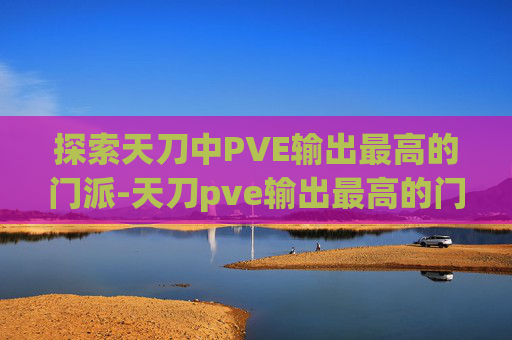 探索天刀中PVE输出最高的门派-天刀pve输出最高的门派是什么