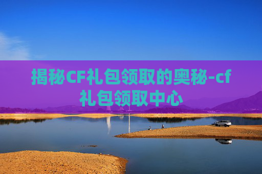 揭秘CF礼包领取的奥秘-cf礼包领取中心
