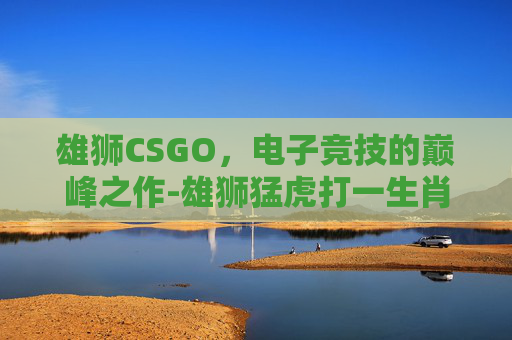 雄狮CSGO，电子竞技的巅峰之作-雄狮猛虎打一生肖