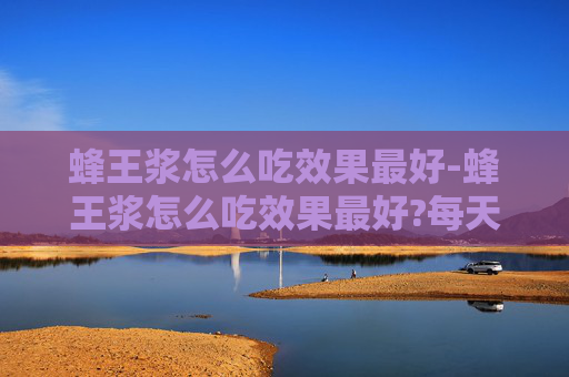 蜂王浆怎么吃效果最好-蜂王浆怎么吃效果最好?每天吃多少合适?