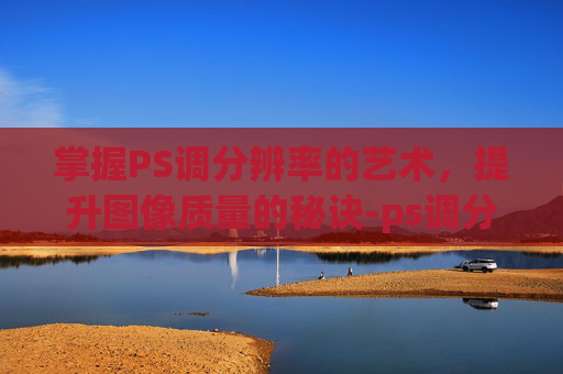 掌握PS调分辨率的艺术，提升图像质量的秘诀-ps调分辨率300dpi