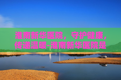 淮南新华医院，守护健康，传递温暖-淮南新华医院是三甲医院吗