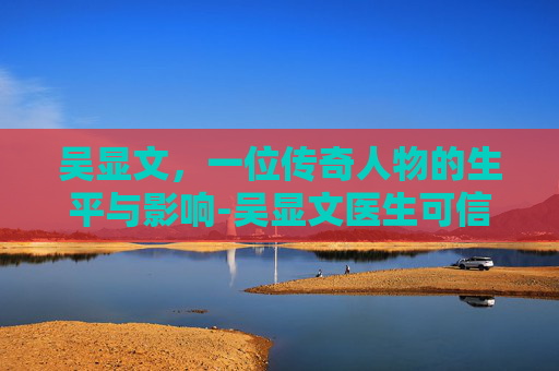 吴显文，一位传奇人物的生平与影响-吴显文医生可信嘛